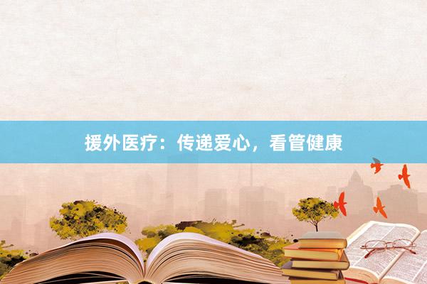 援外医疗:传递爱心,看管健康