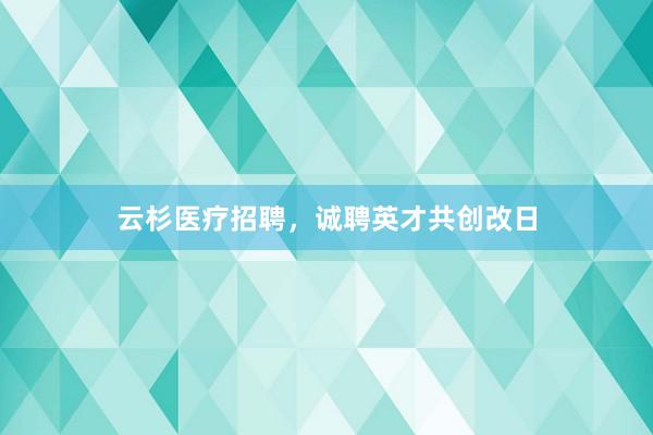 云杉医疗招聘，诚聘英才共创改日